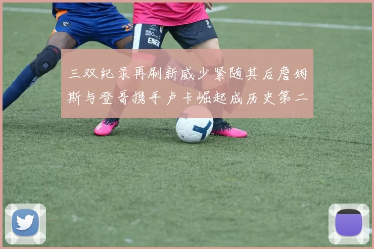 三双纪录再刷新威少紧随其后詹姆斯与登哥携手卢卡崛起成历史第二