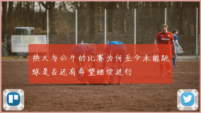 热火与公牛的比赛为何至今未能跳球是否还有希望继续进行