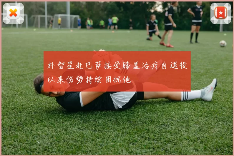 朴智星赴巴萨接受膝盖治疗自退役以来伤势持续困扰他