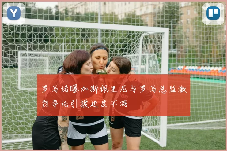 罗马诺曝加斯佩里尼与罗马总监激烈争论引援进度不满