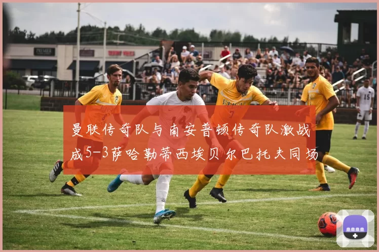 曼联传奇队与南安普顿传奇队激战成5-3萨哈勒蒂西埃贝尔巴托夫同场竞技