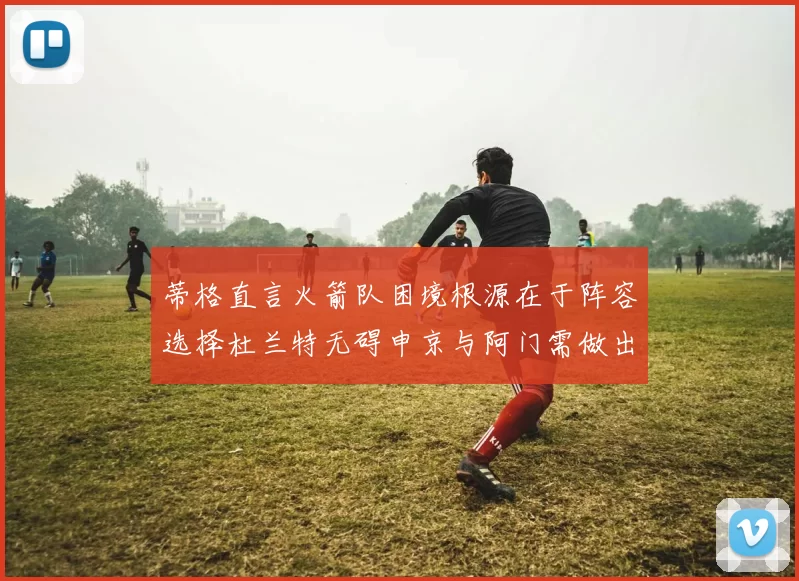 蒂格直言火箭队困境根源在于阵容选择杜兰特无碍申京与阿门需做出取舍