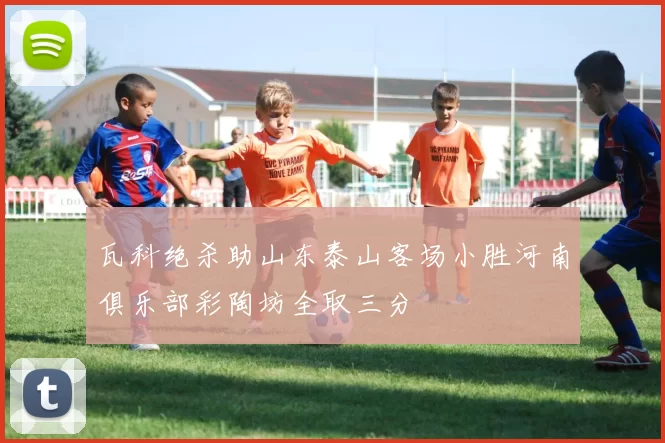 瓦科绝杀助山东泰山客场小胜河南俱乐部彩陶坊全取三分