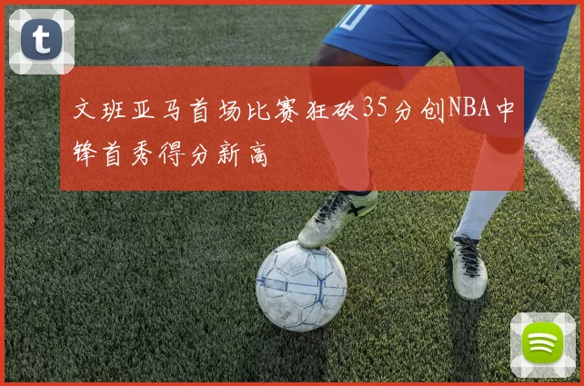 文班亚马首场比赛狂砍35分创NBA中锋首秀得分新高