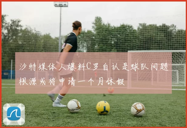沙特媒体人爆料C罗自认是球队问题根源或将申请一个月休假