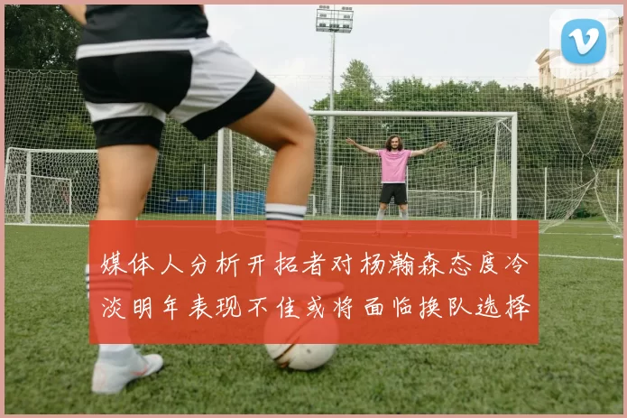 媒体人分析开拓者对杨瀚森态度冷淡明年表现不佳或将面临换队选择