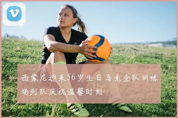 西蒙尼迎来56岁生日马竞全队训练场列队庆祝温馨时刻