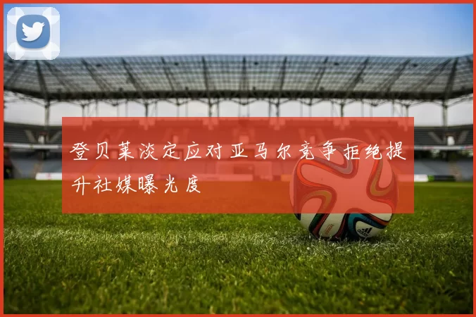 登贝莱淡定应对亚马尔竞争拒绝提升社媒曝光度