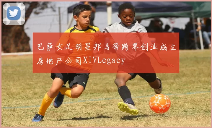 巴萨女足明星邦马蒂跨界创业成立房地产公司XIVLegacy