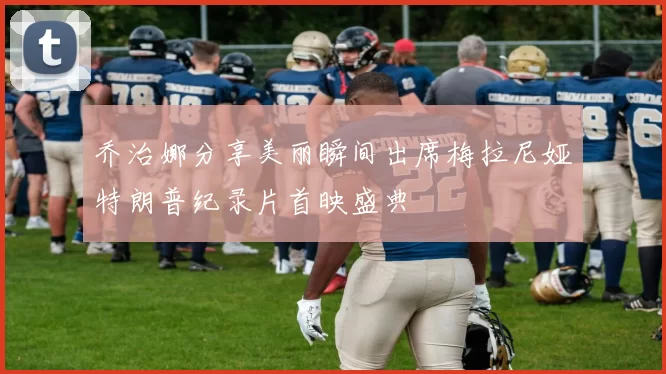 乔治娜分享美丽瞬间出席梅拉尼娅特朗普纪录片首映盛典